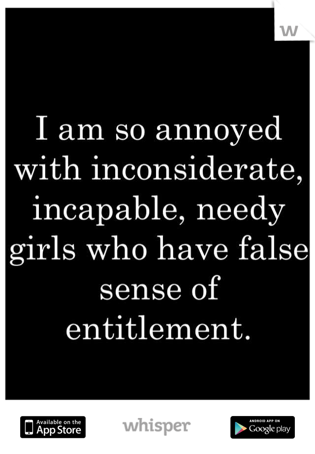 I am so annoyed with inconsiderate, incapable, needy girls who have false sense of entitlement.