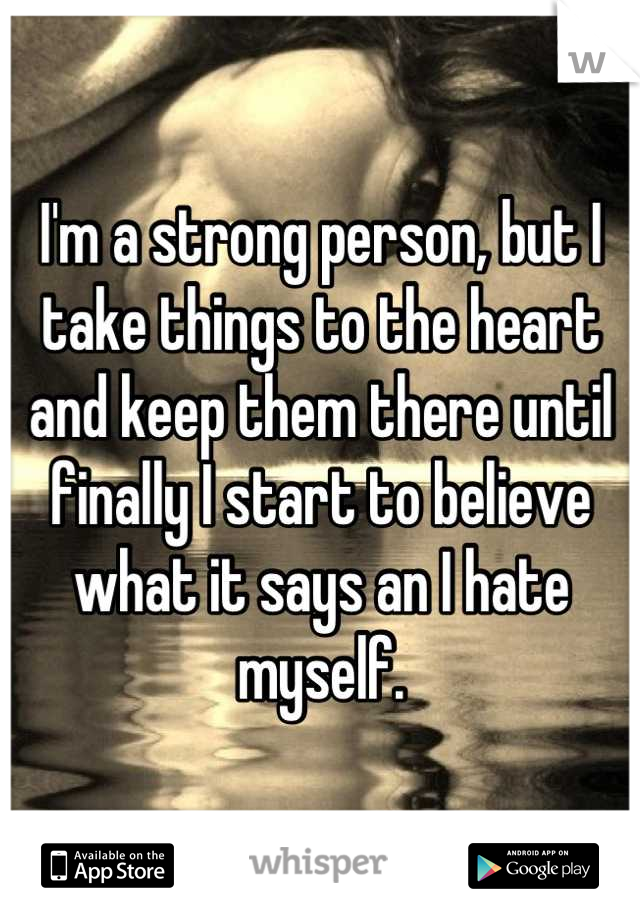 I'm a strong person, but I take things to the heart and keep them there until finally I start to believe what it says an I hate myself.