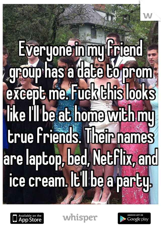 Everyone in my friend group has a date to prom except me. Fuck this looks like I'll be at home with my true friends. Their names are laptop, bed, Netflix, and ice cream. It'll be a party.