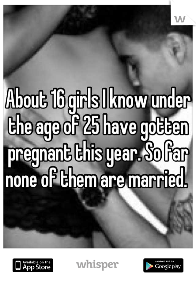 About 16 girls I know under the age of 25 have gotten pregnant this year. So far none of them are married. 