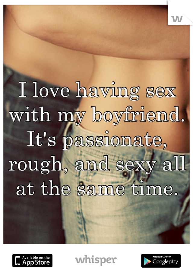 I love having sex with my boyfriend. It's passionate, rough, and sexy all at the same time.