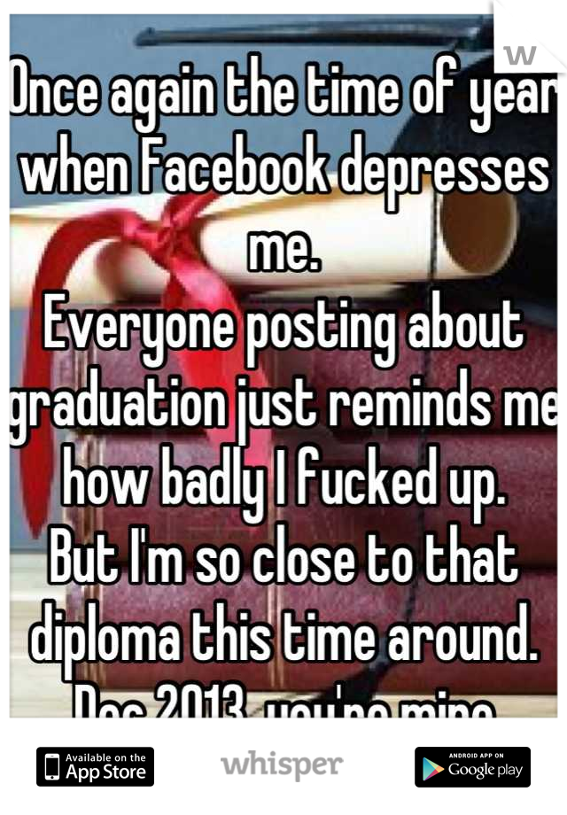 Once again the time of year when Facebook depresses me.
Everyone posting about graduation just reminds me how badly I fucked up.
But I'm so close to that diploma this time around.
Dec 2013, you're mine