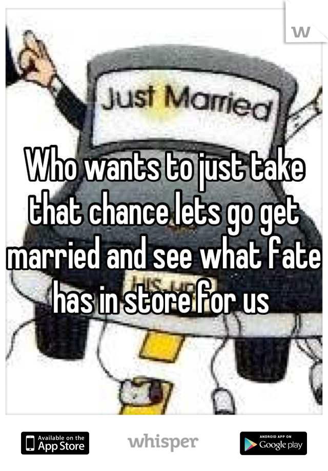 Who wants to just take that chance lets go get married and see what fate has in store for us 