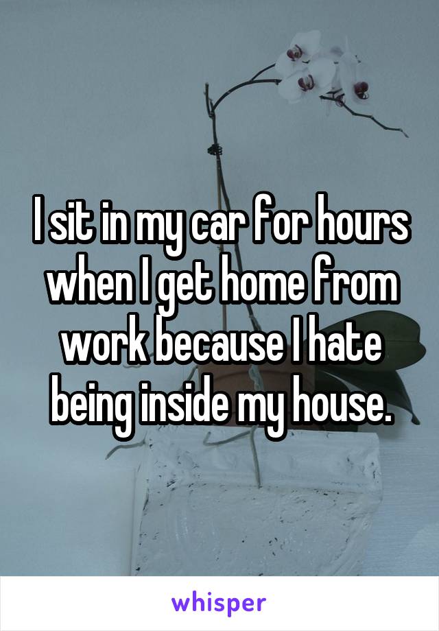 I sit in my car for hours when I get home from work because I hate being inside my house.