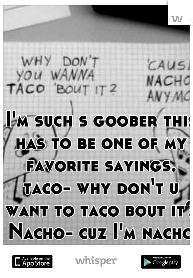 I'm such s goober this has to be one of my favorite sayings. taco- why don't u want to taco bout it? Nacho- cuz I'm nacho friend anymore! 