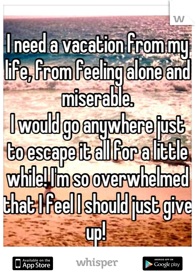 I need a vacation from my life, from feeling alone and miserable.
I would go anywhere just to escape it all for a little while! I'm so overwhelmed that I feel I should just give up! 