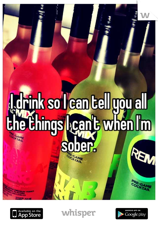 I drink so I can tell you all the things I can't when I'm sober.