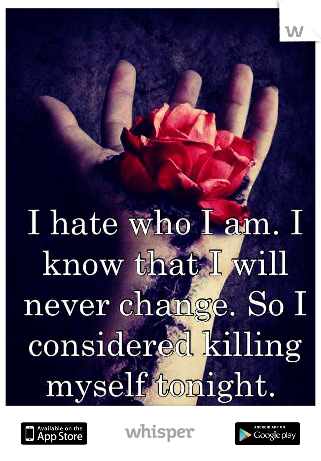 I hate who I am. I know that I will never change. So I considered killing myself tonight. 