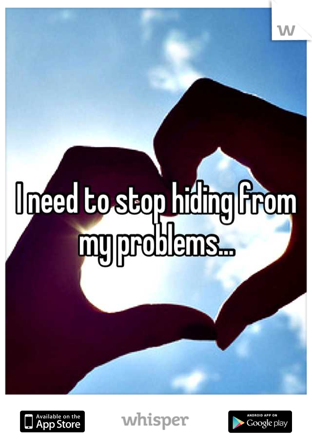 I need to stop hiding from my problems...