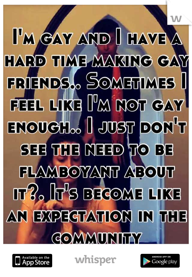 I'm gay and I have a hard time making gay friends.. Sometimes I feel like I'm not gay enough.. I just don't see the need to be flamboyant about it?. It's become like an expectation in the community