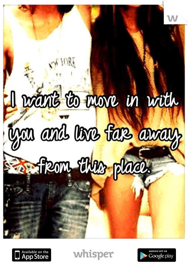 I want to move in with you and live far away from this place.