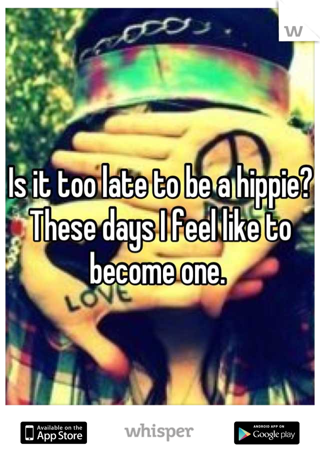 Is it too late to be a hippie? These days I feel like to become one. 