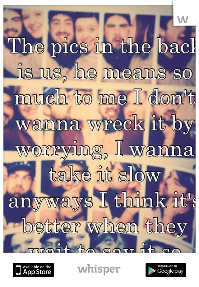 The pics in the back is us, he means so much to me I don't wanna wreck it by worrying, I wanna take it slow anyways I think it's better when they wait to say it so they really mean it 