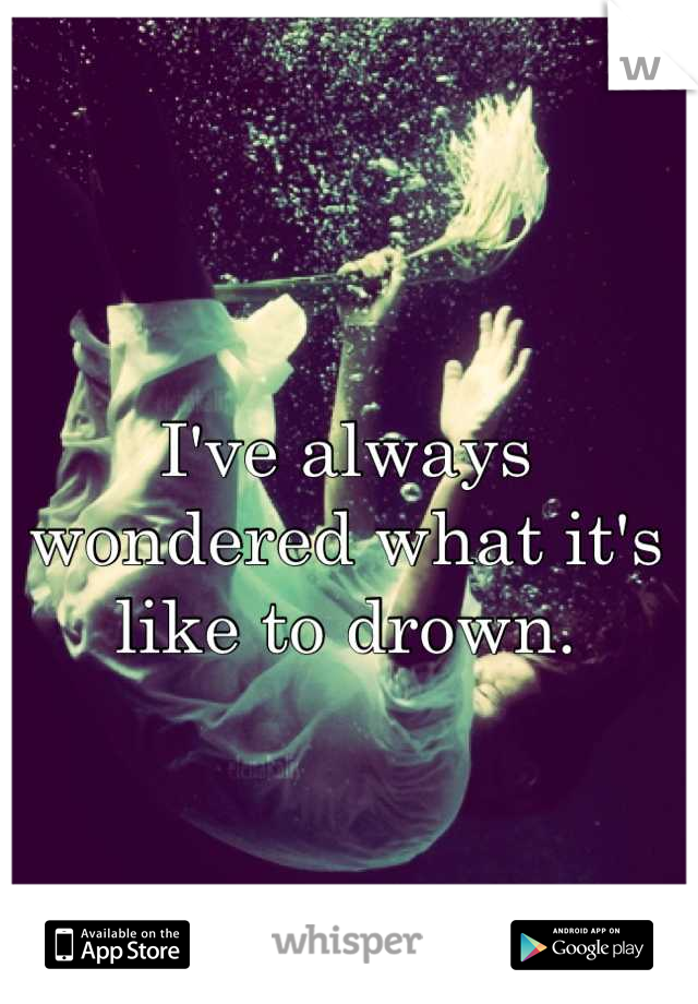 I've always wondered what it's like to drown.