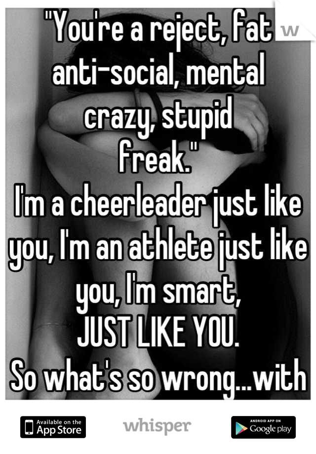 "You're a reject, fat
anti-social, mental
crazy, stupid
freak."
I'm a cheerleader just like you, I'm an athlete just like you, I'm smart,
JUST LIKE YOU.
So what's so wrong...with me?