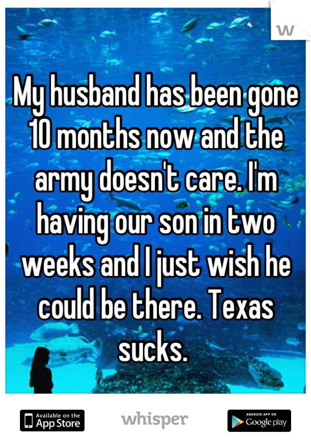 My husband has been gone 10 months now and the army doesn't care. I'm having our son in two weeks and I just wish he could be there. Texas sucks. 