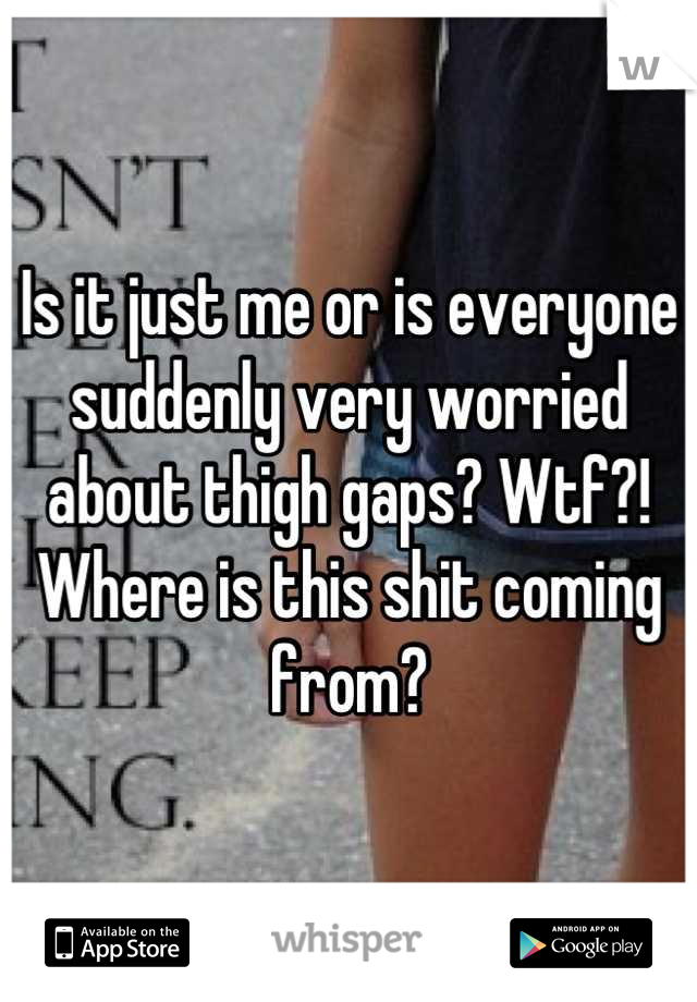 Is it just me or is everyone suddenly very worried about thigh gaps? Wtf?! Where is this shit coming from?