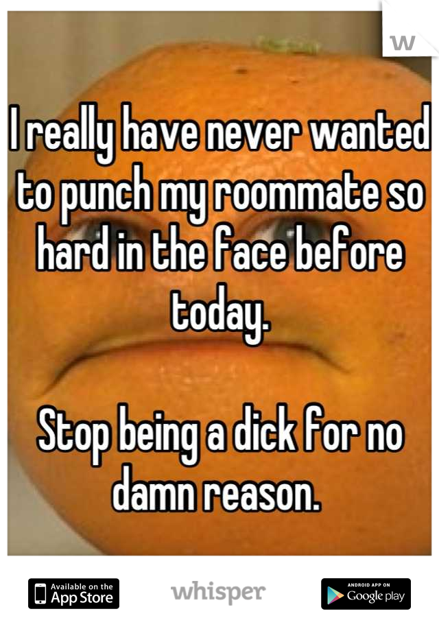 I really have never wanted to punch my roommate so hard in the face before today. 

Stop being a dick for no damn reason. 