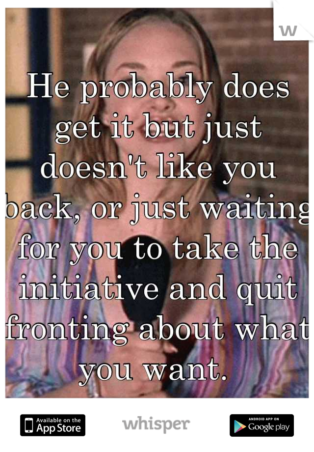 He probably does get it but just doesn't like you back, or just waiting for you to take the initiative and quit fronting about what you want. 
