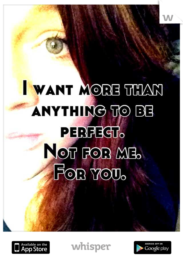 I want more than anything to be perfect. 
Not for me. 
For you. 