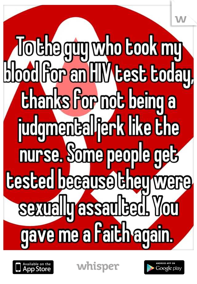 To the guy who took my blood for an HIV test today, thanks for not being a judgmental jerk like the nurse. Some people get tested because they were sexually assaulted. You gave me a faith again. 