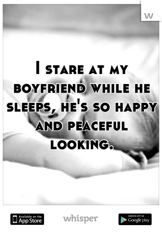 I stare at my boyfriend while he sleeps, he's so happy and peaceful looking.
 