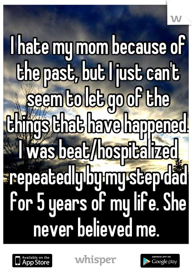 I hate my mom because of the past, but I just can't seem to let go of the things that have happened. I was beat/hospitalized repeatedly by my step dad for 5 years of my life. She never believed me. 