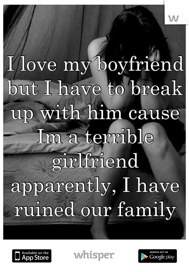 I love my boyfriend but I have to break up with him cause Im a terrible girlfriend apparently, I have ruined our family