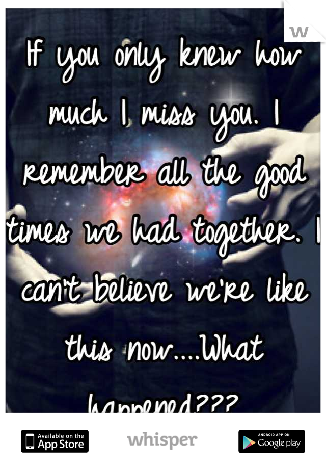 If you only knew how much I miss you. I remember all the good times we had together. I can't believe we're like this now....What happened???