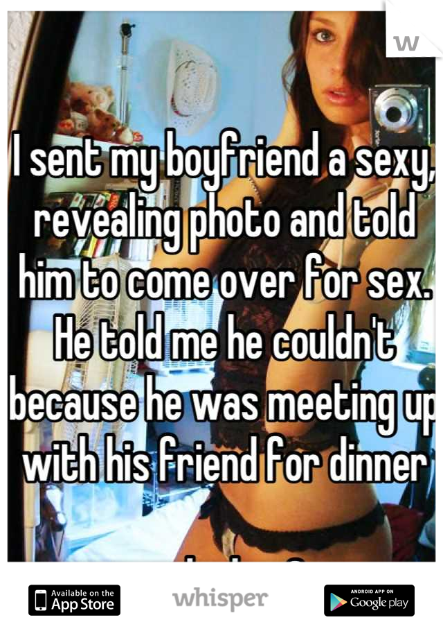 I sent my boyfriend a sexy, revealing photo and told him to come over for sex. He told me he couldn't because he was meeting up with his friend for dinner

...oh okay?