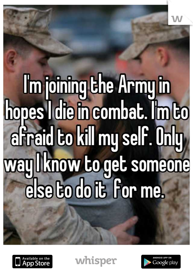 I'm joining the Army in hopes I die in combat. I'm to afraid to kill my self. Only way I know to get someone else to do it  for me. 