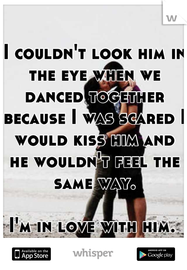 I couldn't look him in the eye when we danced together because I was scared I would kiss him and he wouldn't feel the same way. 

I'm in love with him. 