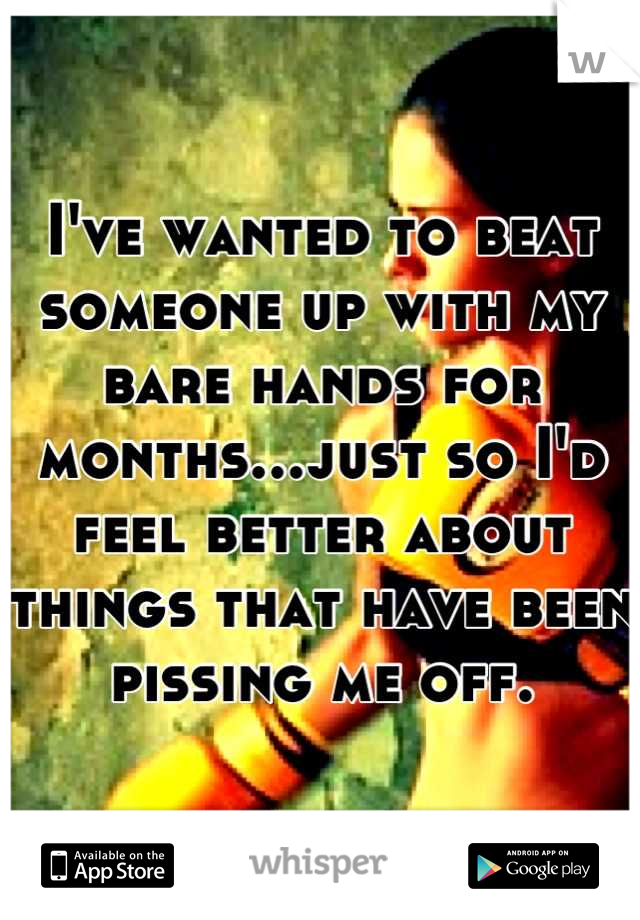 I've wanted to beat someone up with my bare hands for months...just so I'd feel better about things that have been pissing me off.