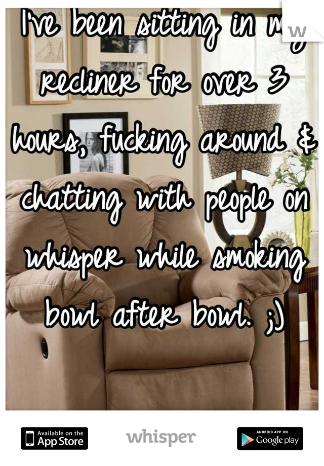 I've been sitting in my recliner for over 3 hours, fucking around & chatting with people on whisper while smoking bowl after bowl. ;)