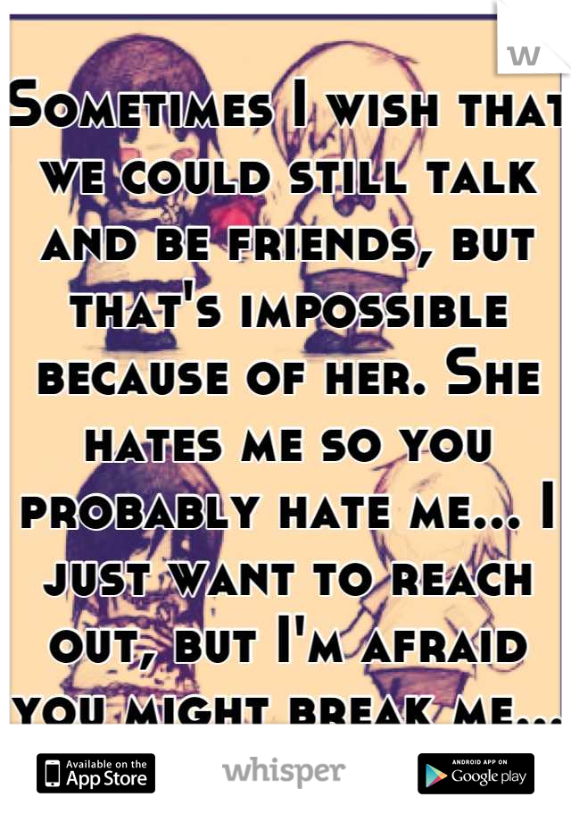 Sometimes I wish that we could still talk and be friends, but that's impossible because of her. She hates me so you probably hate me... I just want to reach out, but I'm afraid you might break me...