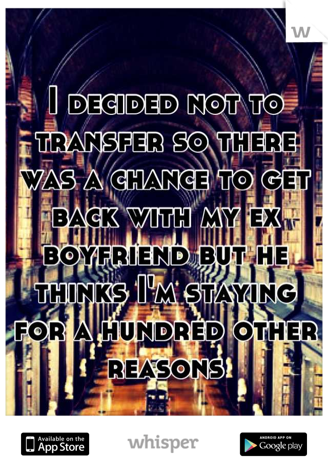 I decided not to transfer so there was a chance to get back with my ex boyfriend but he thinks I'm staying for a hundred other reasons