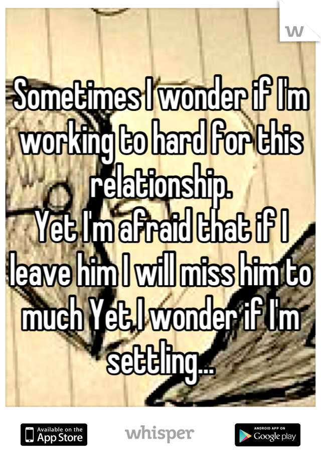 Sometimes I wonder if I'm working to hard for this relationship.
Yet I'm afraid that if I leave him I will miss him to much Yet I wonder if I'm settling...