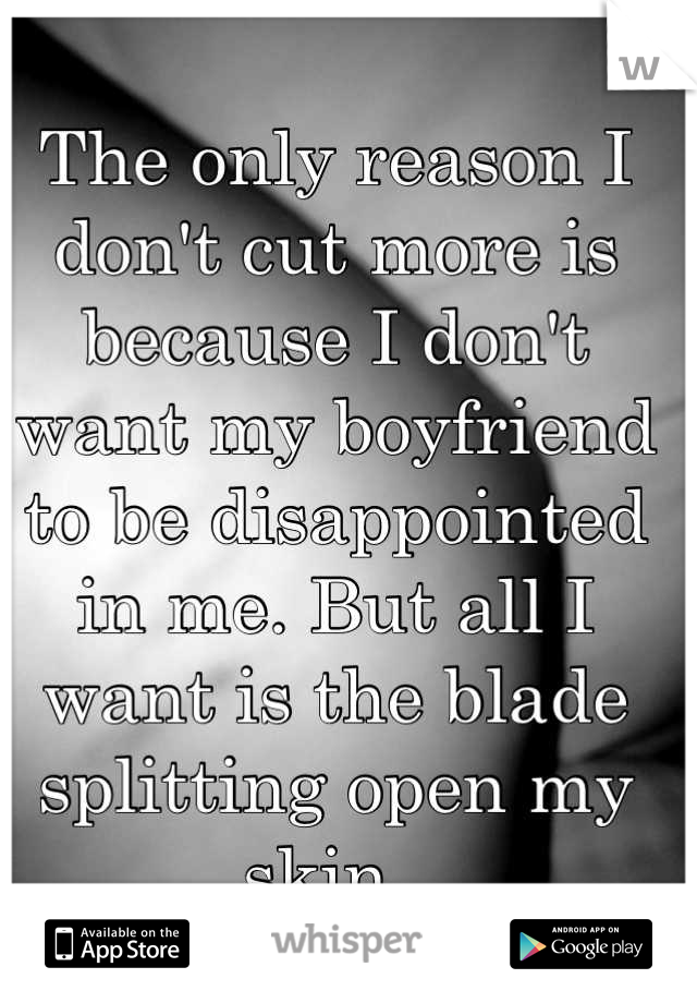 The only reason I don't cut more is because I don't want my boyfriend to be disappointed in me. But all I want is the blade splitting open my skin. 