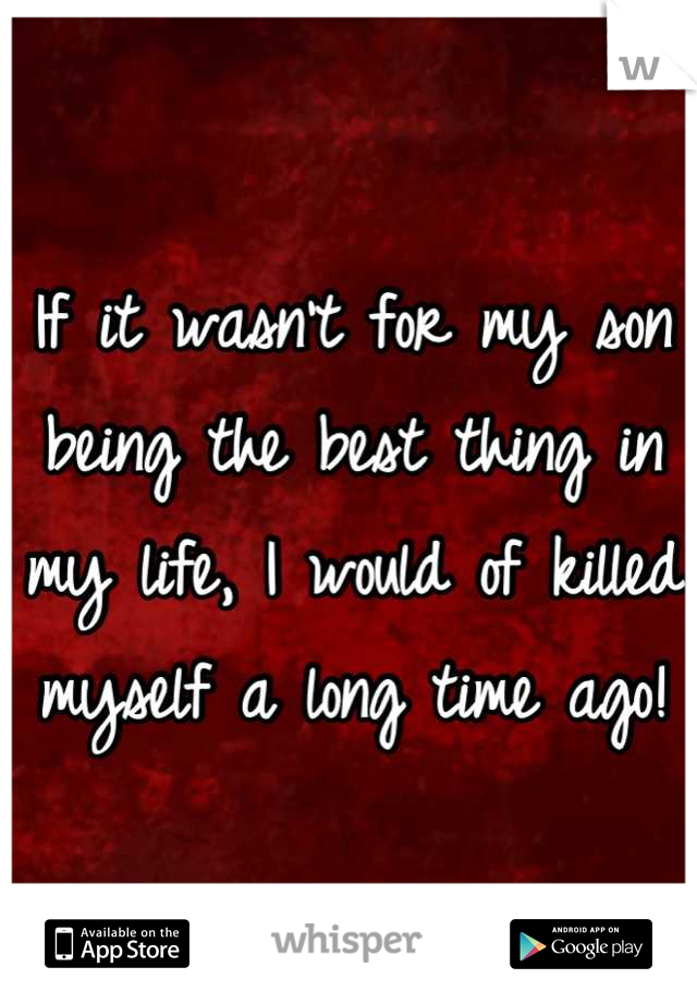 If it wasn't for my son being the best thing in my life, I would of killed myself a long time ago!