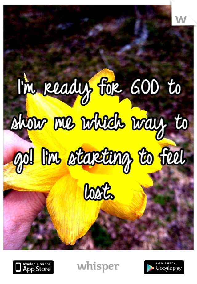 I'm ready for GOD to show me which way to go! I'm starting to feel lost.