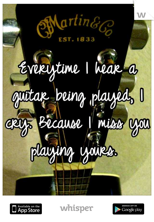 Everytime I hear a guitar being played, I cry. Because I miss you playing yours. 