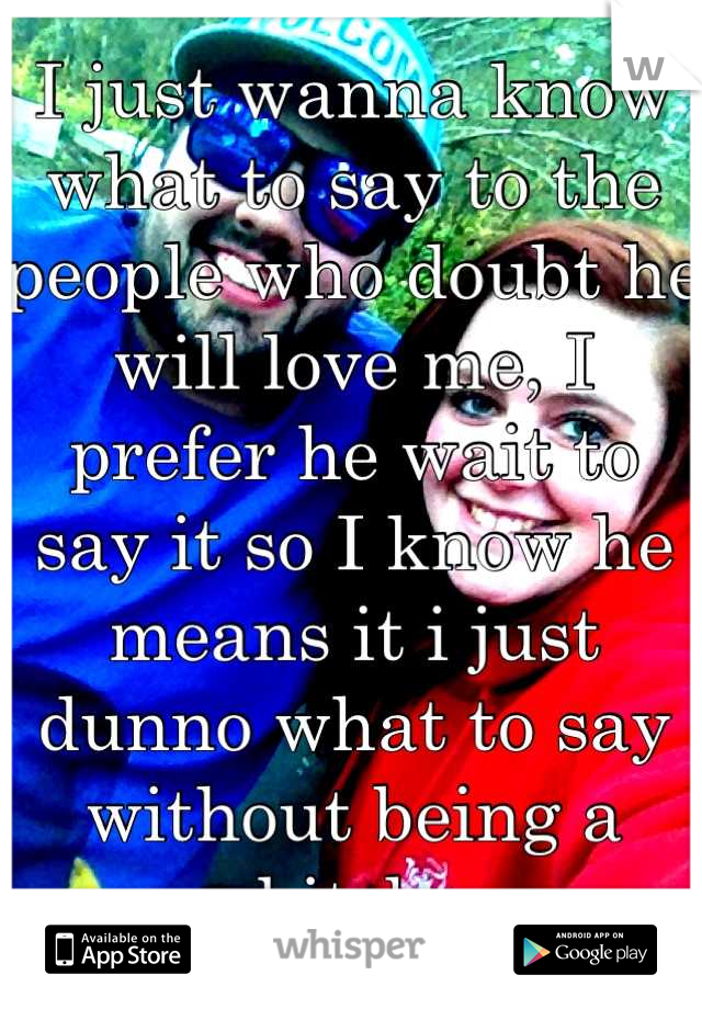 I just wanna know what to say to the people who doubt he will love me, I prefer he wait to say it so I know he means it i just dunno what to say without being a bitch 