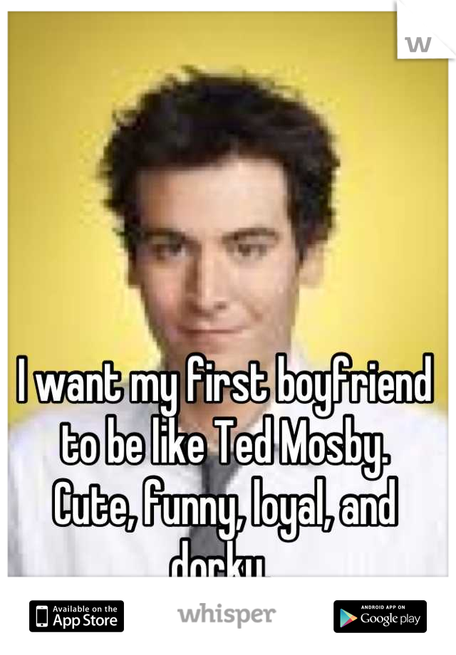 I want my first boyfriend to be like Ted Mosby. 
Cute, funny, loyal, and dorky. 