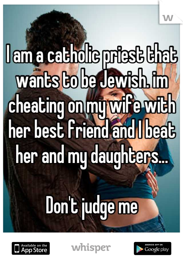 I am a catholic priest that wants to be Jewish. im cheating on my wife with her best friend and I beat her and my daughters...

Don't judge me