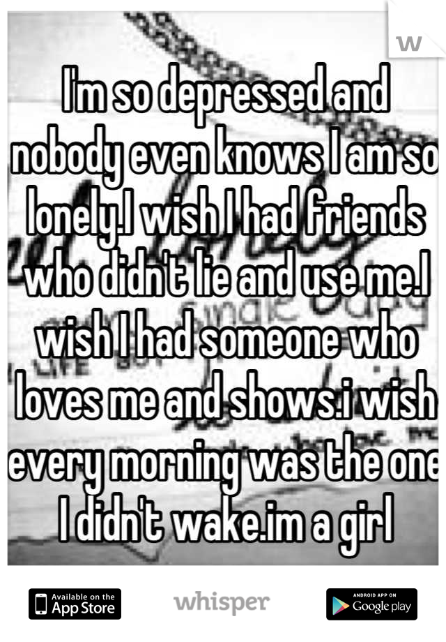 I'm so depressed and nobody even knows I am so lonely.I wish I had friends who didn't lie and use me.I wish I had someone who loves me and shows.i wish every morning was the one I didn't wake.im a girl