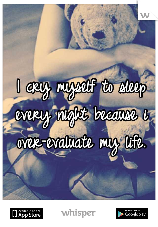 I cry myself to sleep every night because i over-evaluate my life.