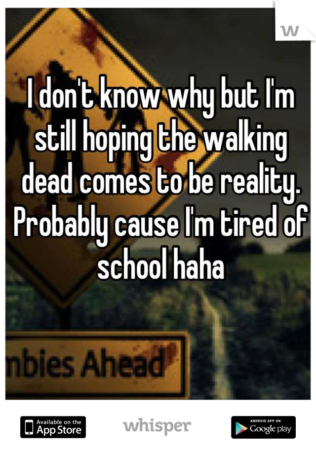 I don't know why but I'm still hoping the walking dead comes to be reality.  Probably cause I'm tired of school haha