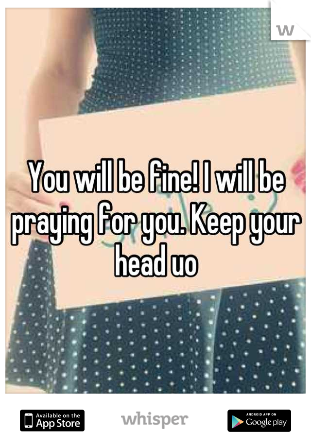 You will be fine! I will be praying for you. Keep your head uo