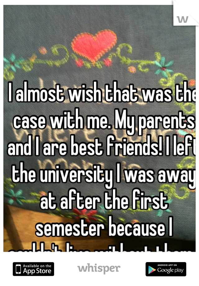 I almost wish that was the case with me. My parents and I are best friends! I left the university I was away at after the first semester because I couldn't live without them. 