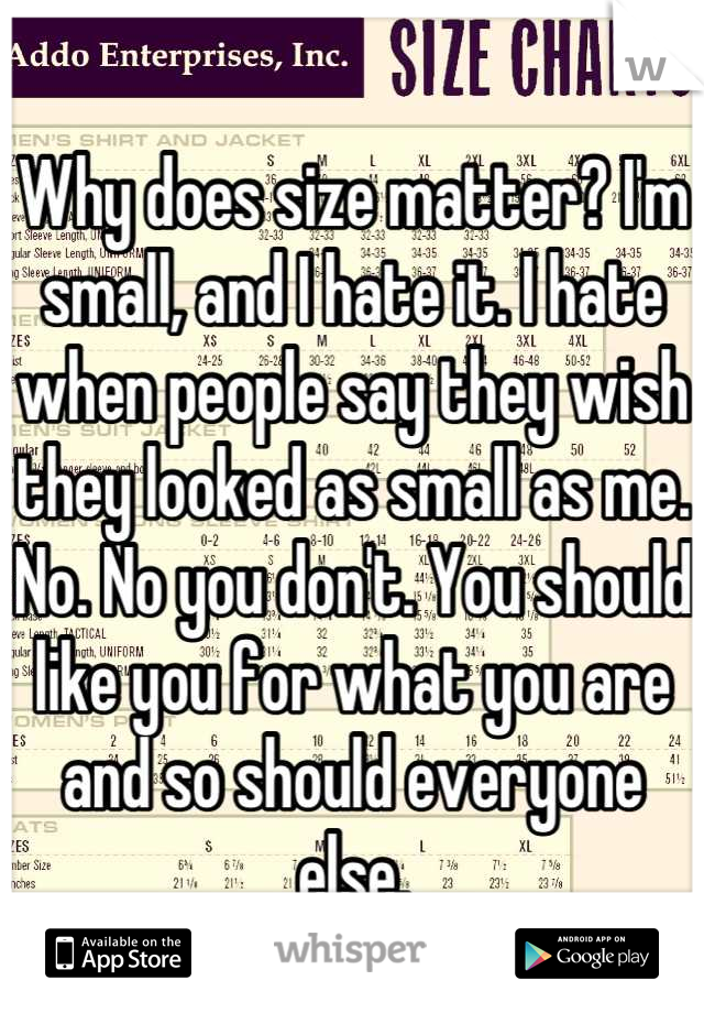 Why does size matter? I'm small, and I hate it. I hate when people say they wish they looked as small as me. No. No you don't. You should like you for what you are and so should everyone else.